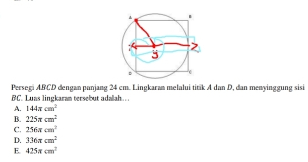 Persegi ABCD dengan panjang 24 cm. Lingkaran melalui titik A dan D, dan menyinggung sisi
BC. Luas lingkaran tersebut adalah…
A. 144π cm^2
B. 225π cm^2
C. 256π cm^2
D. 336π cm^2
E. 425π cm^2