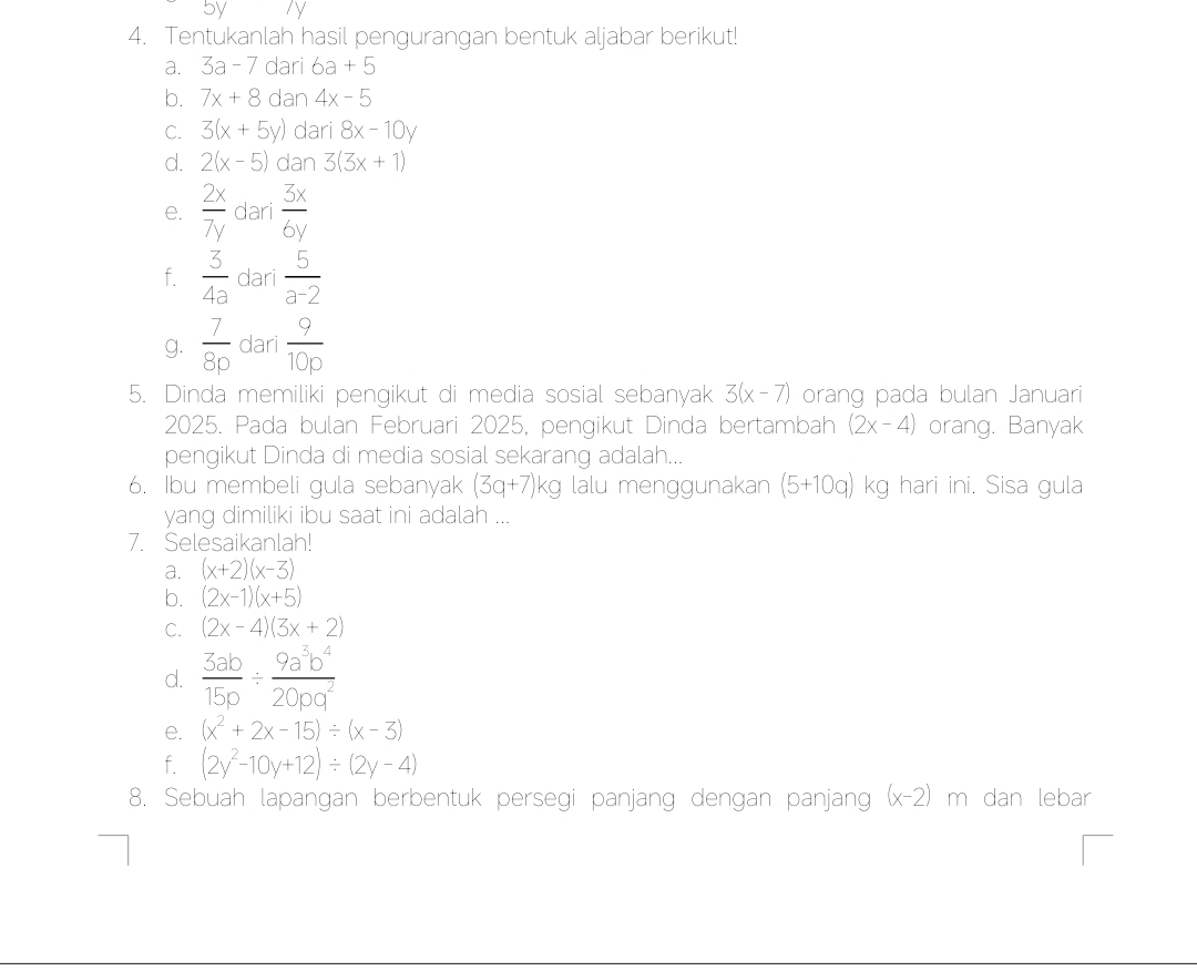 Sy ly 
4. Tentukanlah hasil pengurangan bentuk aljabar berikut! 
a. 3a-7 dari 6a+5
b. 7x+8 dan 4x-5
C. 3(x+5y) dari 8x-10y
d. 2(x-5) dan 3(3x+1)
e.  2x/7y  dari  3x/6y 
f.  3/4a  dari  5/a-2 
g.  7/8p  dari  9/10p 
5. Dinda memiliki pengikut di media sosial sebanyak 3(x-7) orang pada bulan Januari 
2025. Pada bulan Februari 2025, pengikut Dinda bertambah (2x-4) orang. Banyak 
pengikut Dinda di media sosial sekarang adalah... 
6. Ibu membeli gula sebanyak (3q+7)kg lalu menggunakan (5+10q) kg hari ini. Sisa gula 
yang dimiliki ibu saat ini adalah ... 
7. Selesaikanlah! 
a. (x+2)(x-3)
b. (2x-1)(x+5)
C. (2x-4)(3x+2)
d.  3ab/15p /  9a^3b^4/20pq^2 
e. (x^2+2x-15)/ (x-3)
f. (2y^2-10y+12)/ (2y-4)
8. Sebuah lapangan berbentuk persegi panjang dengan panjang (x-2)m h dan lebar