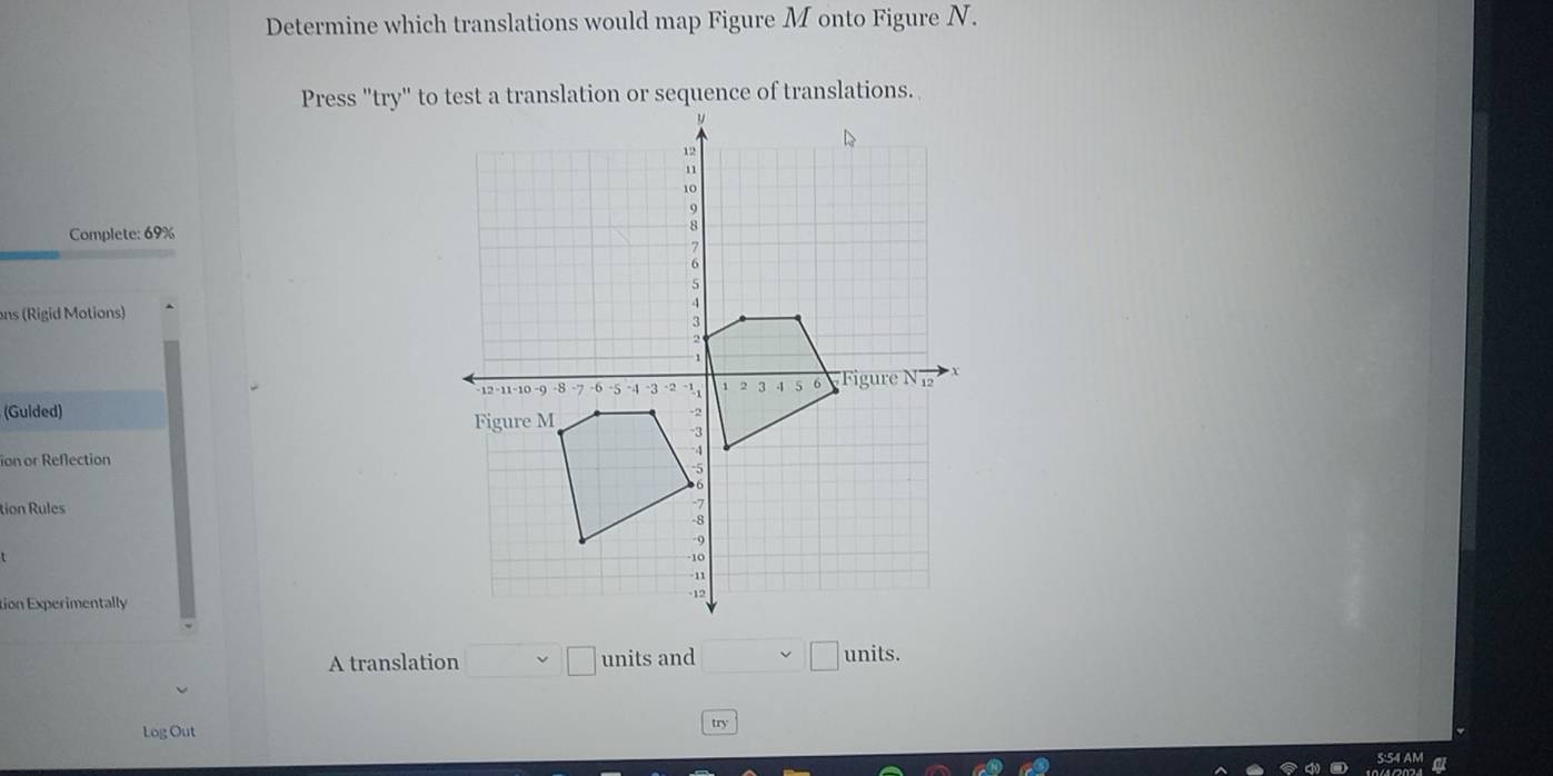 Determine which translations would map Figure M onto Figure N. 
Press "try" to test a translation or sequence of translations. 
Complete: 69%
ons (Rigid Motions) 
(Gulded) 
ion or Reflection 
tion Rules 
tion Experimentally 
A translation □ □ units and □ units. 
Log Out 
try