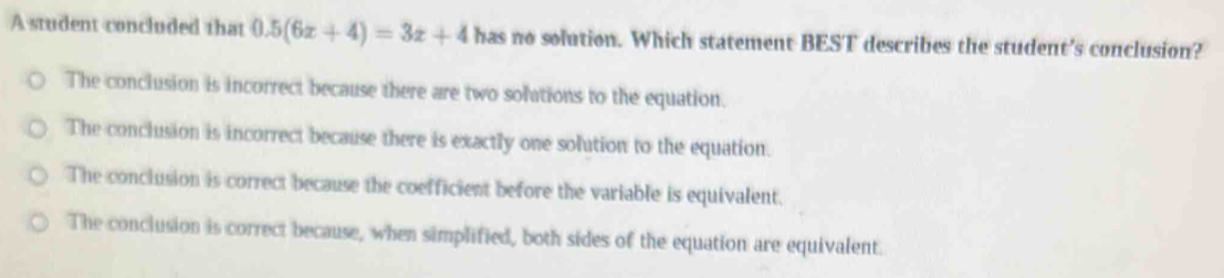 A student concluded that 0.5(6x+4)=3x+4 has no solution. Which statement BEST describes the student's conclusion?
The conclusion is incorrect because there are two solutions to the equation.
The conclusion is incorrect because there is exactly one solution to the equation.
The conclusion is correct because the coefficient before the variable is equivalent.
The conclusion is correct because, when simplified, both sides of the equation are equivalent.