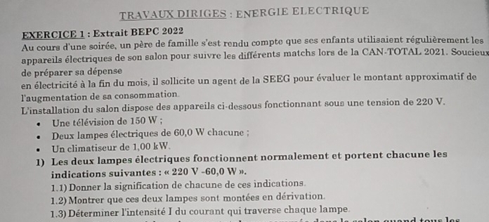 TRAVAUX DIRIGES : ENERGIE ELECTRIQUE 
EXERCICE 1 : Extrait BEPC 2022 
Au cours d'une soirée, un père de famille s'est rendu compte que ses enfants utilisaient régulièrement les 
appareils électriques de son salon pour suivre les différents matchs lors de la CAN-TOTAL 2021. Soucieux 
de préparer sa dépense 
en électricité à la fin du mois, il sollicite un agent de la SEEG pour évaluer le montant approximatif de 
l'augmentation de sa consommation. 
L'installation du salon dispose des appareils ci-dessous fonctionnant sous une tension de 220 V. 
Une télévision de 150 W; 
Deux lampes électriques de 60,0 W chacune ; 
Un climatiseur de 1,00 kW. 
1) Les deux lampes électriques fonctionnent normalement et portent chacune les 
indications suivantes : « 220 V -60,0 W ». 
1.1) Donner la signification de chacune de ces indications. 
1.2) Montrer que ces deux lampes sont montées en dérivation. 
1.3) Déterminer l'intensité I du courant qui traverse chaque lampe.