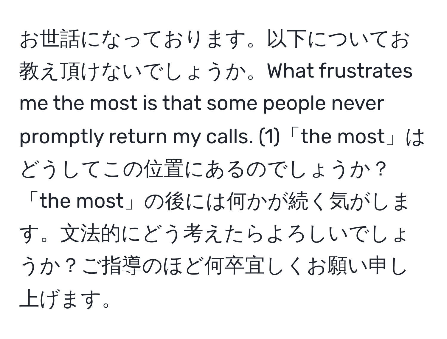 お世話になっております。以下についてお教え頂けないでしょうか。What frustrates me the most is that some people never promptly return my calls. (1)「the most」はどうしてこの位置にあるのでしょうか？「the most」の後には何かが続く気がします。文法的にどう考えたらよろしいでしょうか？ご指導のほど何卒宜しくお願い申し上げます。