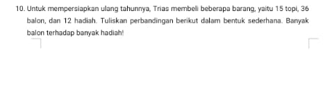 Untuk mempersiapkan ulang tahunnya, Trias membeli beberapa barang, yaitu 15 topi, 36
balon, dan 12 hadiah. Tuliskan perbandingan berikut dalam bentuk sederhana. Banyak 
balon terhadap banyak hadiah!