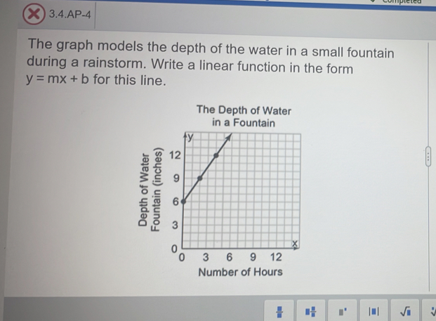 3.4.AP-4 
The graph models the depth of the water in a small fountain 
during a rainstorm. Write a linear function in the form
y=mx+b for this line. 
The Depth of Water 
in a Fountain 
e 
Number of Hours
 □ /□   □  □ /□   □° |□ | sqrt(□ )