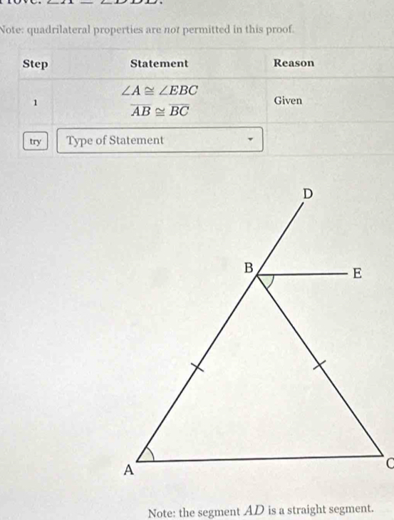 Note: quadrilateral properties are not permitted in this proof. 
Step Statement Reason
∠ A≌ ∠ EBC
1 Given
overline AB≌ overline BC
try Type of Statement 
Note: the segment AD is a straight segment.