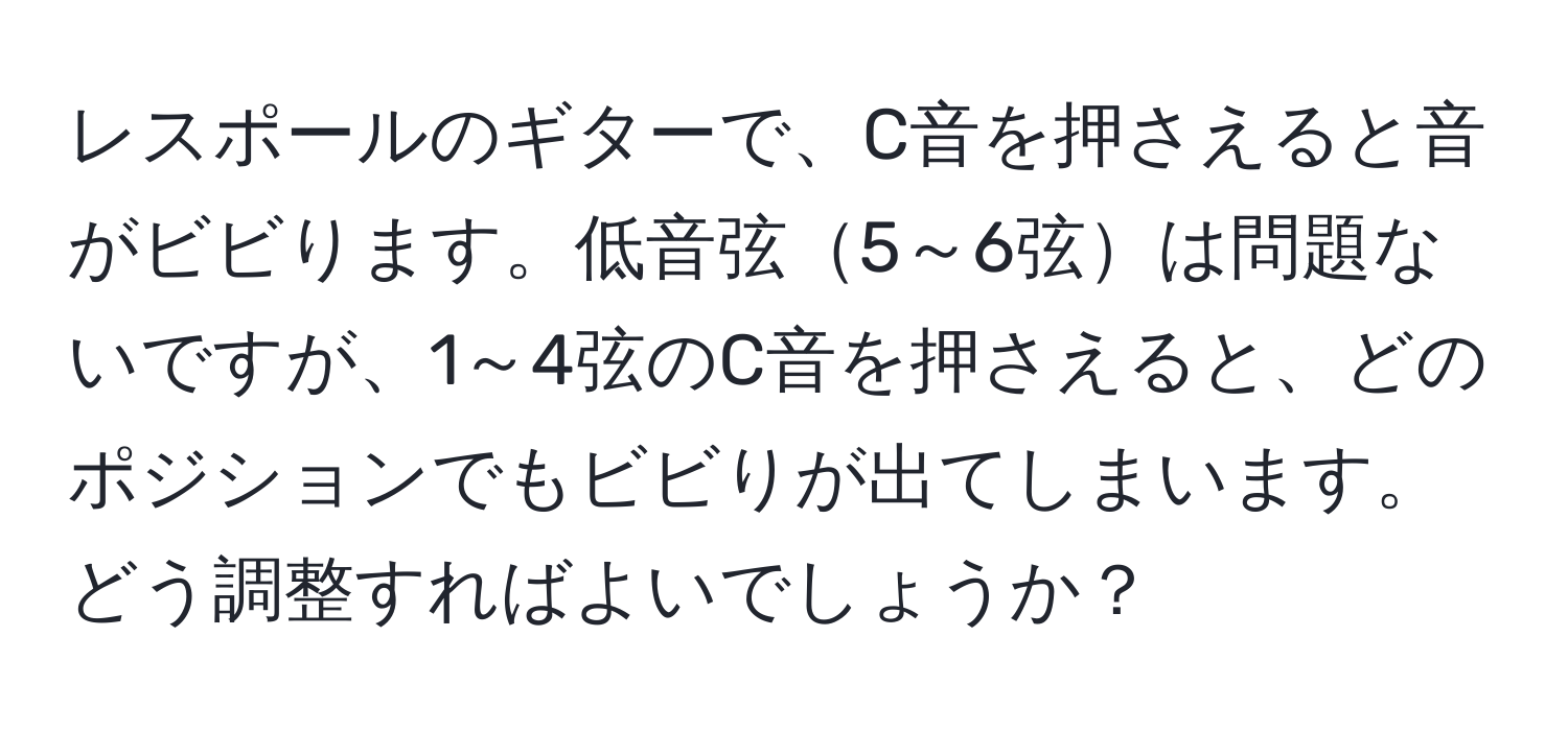 レスポールのギターで、C音を押さえると音がビビります。低音弦5～6弦は問題ないですが、1～4弦のC音を押さえると、どのポジションでもビビりが出てしまいます。どう調整すればよいでしょうか？