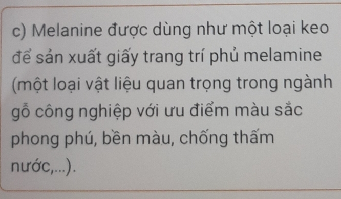 Melanine được dùng như một loại keo 
để sản xuất giấy trang trí phủ melamine 
(một loại vật liệu quan trọng trong ngành 
gỗ công nghiệp với ưu điểm màu sắc 
phong phú, bền màu, chống thấm 
nước,...).