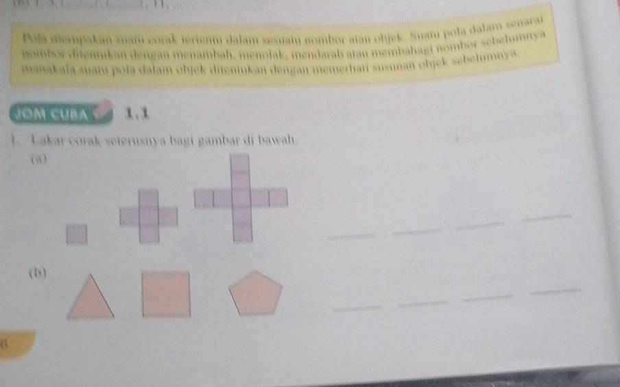 Pola nierupakan suatu corak terientu dalam sesuatu nombor atau objek. Suatu pola dalam senarai 
nombor ditennikan dengan menambah, menolak, mendarab atau membahagi nombor sebelumny a 
manakala suatu pola dalam objek diteniukan dengan memerhati susunan objek sebelumnya 
JOM CUBA C 
1. Lakar corak seterusnya bagi gambar di bawah 
(a) 
_ 
_ 
_ 
_ 
(b) 
_ 
_ 
_ 
_ 
6