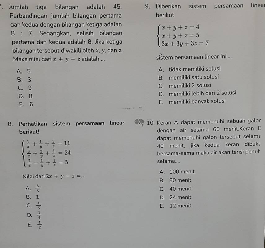 Jumlah tiga bilangan adalah 45. 9. Diberikan sistem persamaan linea
Perbandingan jumlah bilangan pertama berikut
dan kedua dengan bilangan ketiga adalah
8:7. Sedangkan, selisih bilangan
pertama dan kedua adalah 8. Jika ketiga
beginarrayl x+y+z=4 x+y+z=5 3x+3y+3z=7endarray.
bilangan tersebut diwakili oleh x, y, dan z.
Maka nilai dari x+y-z adalah ... sistem persamaan linear ini....
A. 5 A. tidak memiliki solusi
B. 3 B. memiliki satu solusi
C. 9 C. memiliki 2 solusi
D. 8 D. memiliki lebih dari 2 solusi
E. 6 E. memiliki banyak solusi
8. Perhatikan sistem persamaan linear 10. Keran A dapat memenuhi sebuah galor
berikut! dengan air selama 60 menit.Keran E
beginarrayl  1/x + 1/y + 1/z =11  3/x + 2/y + 1/z =24  2/x - 1/y + 1/z =5endarray.
dapat memenuhi galon tersebut selama
40 menit, jika kedua keran dibuka
bersama-sama maka air akan terisi penuł
selama....
A. 100 menit
Nilai dari 2x+y-z=...
B. 80 menit
A.  6/5  C. 40 menit
B. 1 D. 24 menit
C.  1/5  E. 12 menit
D.  1/4 
E.  1/2 