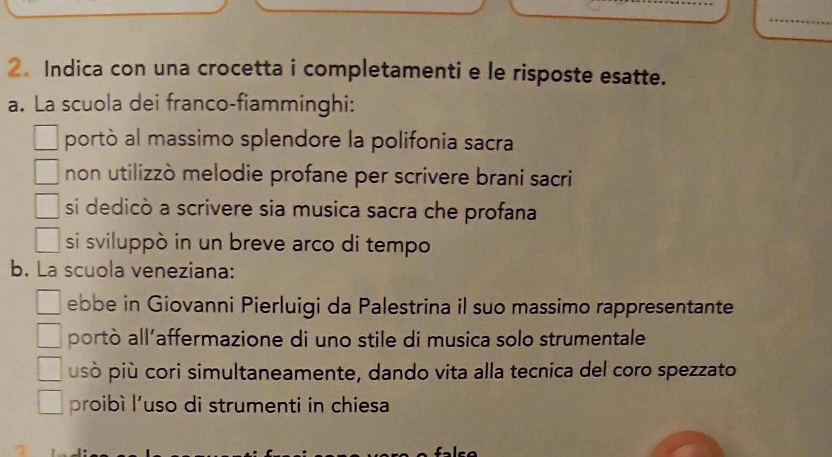 Indica con una crocetta i completamenti e le risposte esatte.
a. La scuola dei franco-fiamminghi:
portò al massimo splendore la polifonia sacra
non utilizzò melodie profane per scrivere brani sacri
si dedicò a scrivere sia musica sacra che profana
si sviluppò in un breve arco di tempo
b. La scuola veneziana:
ebbe in Giovanni Pierluigi da Palestrina il suo massimo rappresentante
portò all’affermazione di uno stile di musica solo strumentale
isò più cori simultaneamente, dando vita alla tecnica del coro spezzato
proibì l'uso di strumenti in chiesa