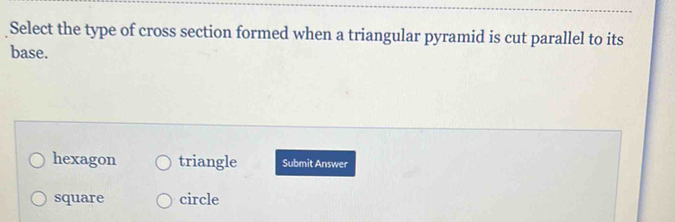 Select the type of cross section formed when a triangular pyramid is cut parallel to its
base.
hexagon triangle Submit Answer
square circle