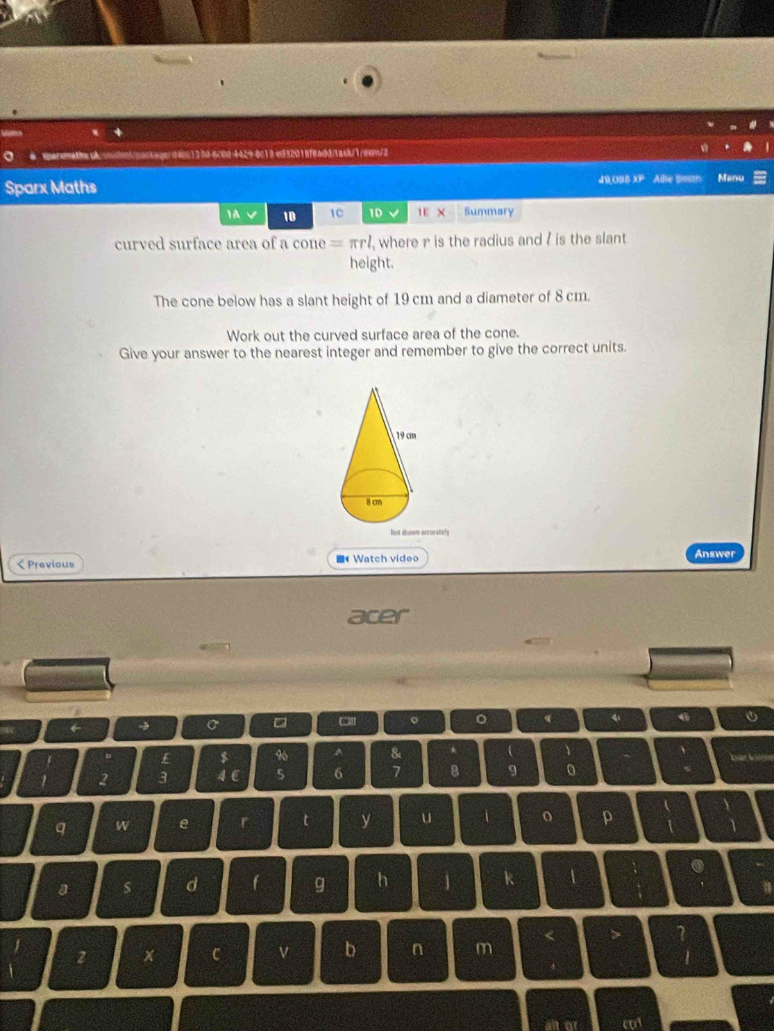 ed32018f8add/1ask/1/eem/2 
Sparx Maths 49,OBB XP Alle Smth Manu 
A V 10 1C 1D v 1E × Summary 
curved surface area of a cone =π rl , where r is the radius and ? is the slant 
height. 
The cone below has a slant height of 19 cm and a diameter of 8 cm. 
Work out the curved surface area of the cone. 
Give your answer to the nearest integer and remember to give the correct units. 
csuately 
< Previous 4 Watch video 
Answer 
acer 
。 。 q  4
I $ 9 A 8 4 
2 3 4 ( 5 6 7 B 9 0 
q W e t y u 
o p 
a 
d f g h 1 k 1 
. 
z x C n m < > I 
b