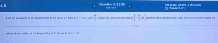 4-8 
Question 3, 3.5.35 HW Score: 33.33%, 2 of 6 points 
Part 1 of 4 Points: 0 of 1 
Find the equations of the tangent lines to the curve y= sin x at x=-x. 0, and  3x/2 . Graph the curve over the inferval [- 3π /2 2x] together with its tangent lines. Label the curve and each tangent line 
What is the equation of the tangent line (1) to the curve at x=-x 7