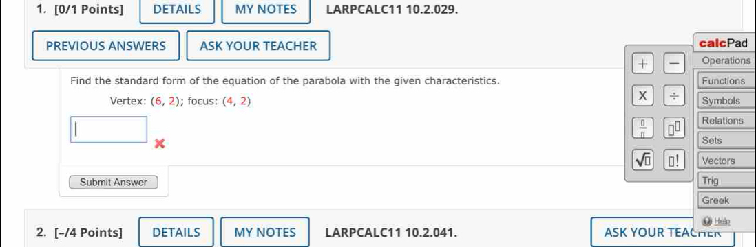 DETAILS MY NOTES LARPCALC11 10.2.029. 
PREVIOUS ANSWERS ASK YOUR TEACHER calcPad 
+ Operations 
Find the standard form of the equation of the parabola with the given characteristics. Functions
 (+)/+ 
Vertex: (6,2); focus: (4,2) Symbols
 0/n  □^(□) Relations 
□ × 
Sets 
sqrt(□ ) □ ! Vectors 
Submit Answer Trig 
Greek 
Help 
2. [-/4 Points] DETAILS MY NOTES LARPCALC11 10.2.041. ASK YOUR TEACHER