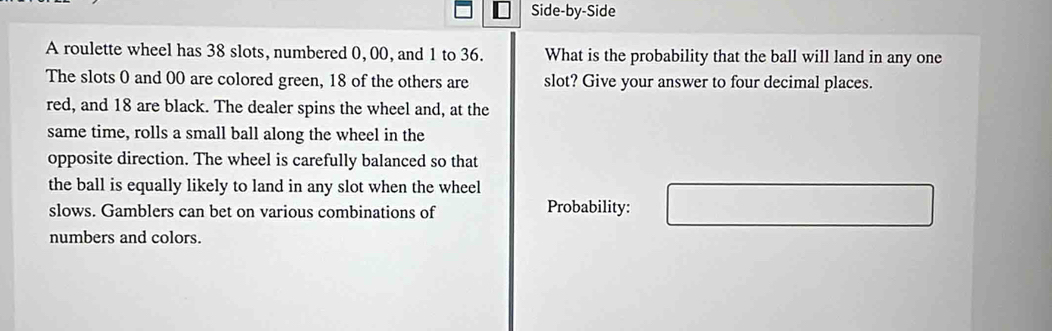 Side-by-Side 
A roulette wheel has 38 slots, numbered 0,00, and 1 to 36. What is the probability that the ball will land in any one 
The slots 0 and 00 are colored green, 18 of the others are slot? Give your answer to four decimal places. 
red, and 18 are black. The dealer spins the wheel and, at the 
same time, rolls a small ball along the wheel in the 
opposite direction. The wheel is carefully balanced so that 
the ball is equally likely to land in any slot when the wheel 
slows. Gamblers can bet on various combinations of Probability: 
numbers and colors.