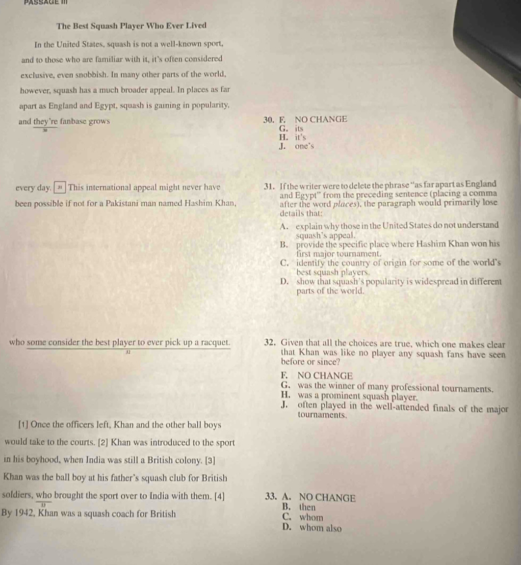 The Best Squash Player Who Ever Lived
In the United States, squash is not a well-known sport.
and to those who are familiar with it, it's often considered
exclusive, even snobbish. In many other parts of the world,
however, squash has a much broader appeal. In places as far
apart as England and Egypt, squash is gaining in popularity,
and they're fanbase grows 30. F. NO CHANGE
G. its
H. it's
J. one's
every day. _ This international appeal might never have 31. If the writer were to delete the phrase “as far apart as England
and Egypt'' from the preceding sentence (placing a comma
been possible if not for a Pakistani man named Hashim Khan, after the word places), the paragraph would primarily lose
details that:
A. explain why those in the United States do not understand
squash's appeal.
B. provide the specific place where Hashim Khan won his
first major tournament.
C. identify the country of origin for some of the world's
best squash players.
D. show that squash's popularity is widespread in different
parts of the world.
who some consider the best player to ever pick up a racquet. 32. Given that all the choices are true, which one makes clear
32 that Khan was like no player any squash fans have seen
before or since?
F. NO CHANGE
G. was the winner of many professional tournaments.
H. was a prominent squash player.
J. often played in the well-attended finals of the major
tournaments.
[1] Once the officers left, Khan and the other ball boys
would take to the courts. [2] Khan was introduced to the sport
in his boyhood, when India was still a British colony. [3]
Khan was the ball boy at his father’s squash club for British
soldiers, who brought the sport over to India with them. [4] 33. A. NO CHANGE
B. then
By 1942, Khan was a squash coach for British C. whom
D. whom also