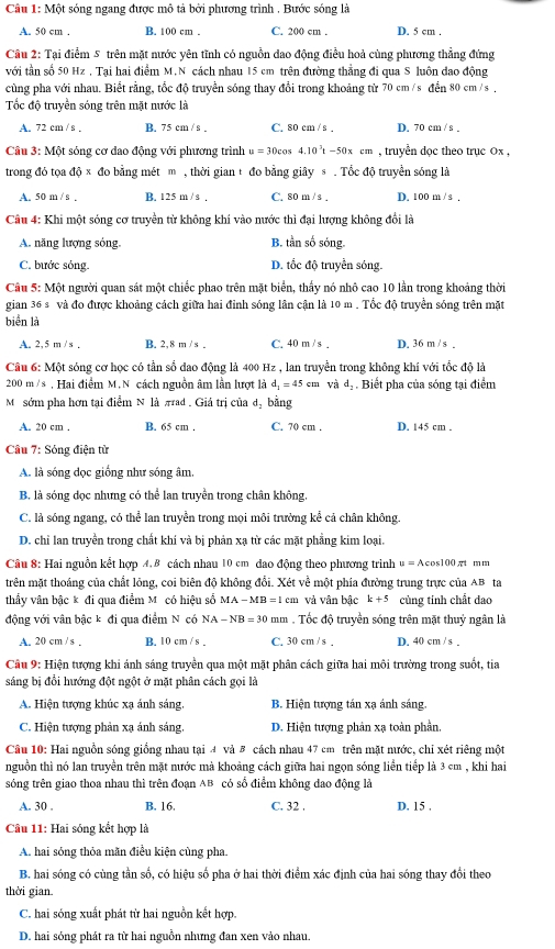 Một sóng ngang được mô tả bởi phương trình . Bước sóng là
A. 50 cm . B. 100 cm . C. 200 cm . D. 5 cm .
Câu 2: Tại điểm 5 trên mặt nước yên tĩnh có nguồn dao động điều hoả cùng phương thẳng đứng
với tần số 50 Hz , Tại hai điểm M.N cách nhau 15 cm trên đường thẳng đi qua S luôn dao động
cùng pha với nhau. Biết rằng, tốc độ truyền sóng thay đổi trong khoảng từ 70 cm /s đển 80 cm /s ,
Tốc độ truyền sóng trên mặt nước là
A. 72 cm / s . B. 75 cm / s . C. 80 cm / s . D. 70 cm / s .
Câu 3: Một sóng cơ dao động với phương trình u=30cos 4.10^3t-50xcm , truyền dọc theo trục Ox ,
trong đó tọa độ x đo bằng mét m , thời gian t đo bằng giây s  . Tốc độ truyền sóng là
A. 50 m / s . B. 125 m / s . C. 80 m / s . D. 100 m /s ,
Câu 4: Khi một sóng cơ truyền từ không khí vào nước thì đại lượng không đổi là
A. năng lượng sóng, B. tần số sóng.
C. bước sóng. D. tổc độ truyền sóng.
Câu 5: Một người quan sát một chiếc phao trên mặt biển, thấy nó nhỏ cao 10 lần trong khoảng thời
gian 36 s và đo được khoảng cách giữa hai đỉnh sóng lân cận là 10 m . Tổc độ truyền sóng trên mặt
biển là
A. 2, 5 m / s . B. 2, 8 m / s . C. 40 m / s . D. 36 m / s .
Câu 6: Một sóng cơ học có tần số dao động là 400 Hz , lan truyền trong không khí với tốc độ là
200 m /s , Hai điểm M. N cách nguồn âm lần lượt là d_1=45 cm và đạ . Biết pha của sóng tại điểm
Mô sớm pha hơn tại điểm N là πad . Giá trị của dị bằng
A. 20 cm . B. 65 cm . C. 70 cm . D. 145 cm .
Câu 7: Sóng điện tử
A. là sóng đọc giống như sóng âm,
B. là sóng dọc nhưng có thể lan truyền trong chân không.
C. là sóng ngang, có thể lan truyền trong mọi môi trường kể cả chân không.
D. chỉ lan truyền trong chất khí và bị phản xạ từ các mặt phẳng kim loại.
Câu 8: Hai nguồn kết hợp 4.8 cách nhau 10 cm dao động theo phương trình u=Acos 100π t n n
trên mặt thoáng của chất lỏng, coi biên độ không đổi. Xét về một phía đưởng trung trực của AB ta
thầy vân bậc k đi qua điểm Mỹ có hiệu số MA-MB=1cm và vân bậc k+5 củng tinh chất dao
động với vân bậc k đi qua điểm N có NA-NB=30 mm . Tốc độ truyền sóng trên mặt thuỷ ngân là
A. 20 cm / s . B. 10 cm / s C. 30 cm / s . D. 40 cm / s .
Câu 9: Hiện tượng khi ánh sáng truyền qua một mặt phân cách giữa hai môi trường trong suốt, tia
sáng bị đổi hướng đột ngột ở mặt phân cách gọi là
A. Hiện tượng khúc xạ ánh sáng, B. Hiện tượng tán xạ ánh sáng.
C. Hiện tượng phản xạ ánh sáng. D. Hiện tượng phản xạ toàn phần,
Câu 10: Hai nguồn sóng giống nhau tại 4 và B cách nhau 47 cm trên mặt nước, chỉ xét riêng một
nguồn thì nó lan truyền trên mặt nước mà khoảng cách giữa hai ngọn sóng liền tiếp là 3 cm , khi hai
sóng trên giao thoa nhau thì trên đoạn AB có số điểm không dao động là
A. 30 . B. 16. C. 32 . D. 15 .
Câu 11: Hai sóng kết hợp là
A. hai sóng thỏa mãn điều kiện cùng pha.
B. hai sóng có cùng tần số, có hiệu số pha ở hai thời điểm xác định của hai sóng thay đổi theo
thời gian.
C. hai sóng xuất phát từ hai nguồn kết hợp.
D. hai sóng phát ra từ hai nguồn nhưng đan xen vảo nhau.