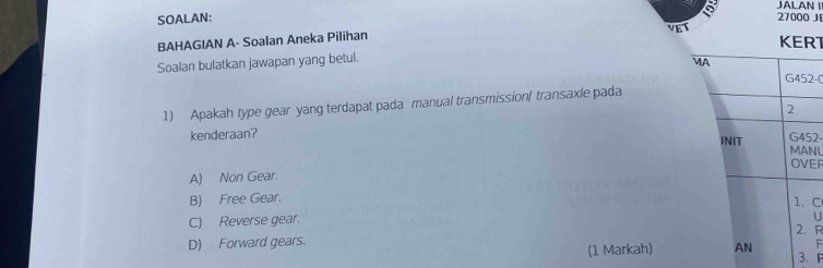 JALAN I
SOALAN: 27000 JE
BAHAGIAN A- Soalan Aneka Pilihan
KERT
Soalan bulatkan jawapan yang betul.
2-(
1) Apakah type gear yang terdapat pada manual transmission/ transaxle pada
kenderaan? 2-NL
EF
A) Non Gear.
B) Free Gear.
C
C) Reverse gear.
U
R
D) Forward gears.
F
(1 Markah) 3 、 F