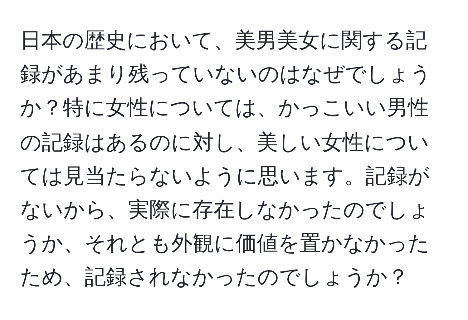 日本の歴史において、美男美女に関する記録があまり残っていないのはなぜでしょうか？特に女性については、かっこいい男性の記録はあるのに対し、美しい女性については見当たらないように思います。記録がないから、実際に存在しなかったのでしょうか、それとも外観に価値を置かなかったため、記録されなかったのでしょうか？