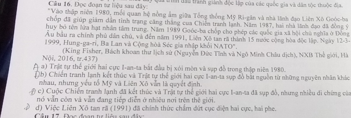 uy quả trình đầu tranh giành độc lập của các quốc gia và dân tộc thuộc địa.
Câu 16. Đọc đoạn tư liệu sau đây:
"Vào thập niên 1980, mối quan hệ nồng ẩm giữa Tổng thống Mỹ Ri-gân và nhà lãnh đạo Liên Xô Goóc-ba
chốp đã giúp giảm dần tình trạng căng thắng cua Chiến tranh lạnh. Năm 1987, hai nhà lãnh dạo đã đồng ý
huy bỏ tên lửa hạt nhân tâm trung. Năm 1989 Goóc-ba chốp cho phép các quốc gia xã hội chủ nghĩa ở Đồng
Âu bầu ra chính phủ dân chủ, và đến năm 1991, Liên Xô tan rã thành 15 nước cộng hòa độc lập. Ngày 12-3-
1999, Hung-ga-ri, Ba Lan và Cộng hòà Séc gia nhập khối NATO".
(King Fisher, Bách khoan thư lịch sử (Nguyễn Đức Tĩnh và Ngô Minh Châu dịch), NXB Thể giới, Hà
Nội, 2016, tr.437)
a) Trật tự thế giới hai cực I-an-ta bắt đầu bị xói mòn và sụp đồ trong thập niên 1980.
Db) Chiến tranh lạnh kết thúc và Trật tự thế giới hai cực I-an-ta sụp đồ bắt nguồn từ những nguyên nhân khác
nhau, nhưng yếu tố Mỹ và Liên Xô vẫn là quyết định.
( c) Cuộc Chiến tranh lạnh đã kết thúc và Trật tự thế giới hai cực I-an-ta đã sụp đổ, nhưng nhiều di chứng của
nó vẫn còn và vẫn đang tiếp diễn ở nhiêu nơi trên thê giới.
d) Việc Liên Xô tan rã (1991) đã chính thức chẩm dứt cục diện hai cực, hai phe.
Câu 17. Đọc đoạn tự liêu sau đây: