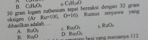 B. C_3H_6O_3 D. C_5H_14O
50 gram logam ruthenium tepat bereaksi dengan 32 gram
oksigen (Ar Ru=100,O=16). Rumus senyawa yang
dihasilkan adalah...
A. RuO_2 C. Ru_2O_3 E. RuO_4
B. Ru_2O D. Ru_3O_4
botong besi yang massanya 112