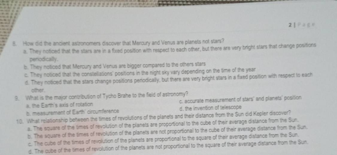2
8. How did the ancient astronomers discover that Mercury and Venus are planets not stars?
a. They noticed that the stars are in a fixed position with respect to each other, but there are very bright stars that change positions
periodically.
b. They noticed that Mercury and Venus are bigger compared to the others stars
c. They noticed that the constellations' positions in the night sky vary depending on the time of the year
d. They noticed that the stars change positions periodically, but there are very bright stars in a fixed position with respect to each
other.
9. What is the major contribution of Tycho Brahe to the field of astronomy?
a, the Earth's axis of rotation c. accurate measurement of stars' and planets' position
b. measurement of Earth' circumference d. the invention of telescope
10. What relationship between the times of revolutions of the planets and their distance from the Sun did Kepler discover?
a. The square of the times of revolution of the planets are proportional to the cube of their average distance from the Sun.
b. The square of the times of revolution of the planets are not proportional to the cube of their average distance from the Sun.
c. The cube of the times of revolution of the planets are proportional to the square of their average distance from the Sun,
d. The cube of the times of revolution of the planets are not proportional to the square of their average distance from the Sun.