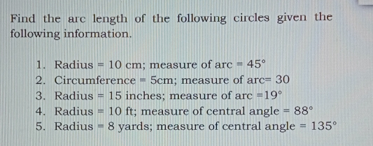 Find the arc length of the following circles given the 
following information. 
1. Radius =10cm; measure of arc=45°
2. Circumference =5cm; measure of arc=30
3. Radius =15 inches; measure of arc=19°
4. Radius =10ft; measure of central angle =88°
5. Radius = 8 yards; measure of central angle =135°