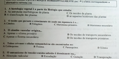 alternativa correcta (A) I RsQUE nURIZBNTALMENTE (ex: →) a letra correspondente a
1. A histologia vegetal é a parte da Biologia que estuda:
A As estruturas morfológicas da planta C Os tecidos da planta
B A classificação das plantas Das aspectos históricos das plantas
A Cámbso 2. O tecido que garante o crescimento do caule em espessura é o… C Meristema primário D Meristema secundário
B Felogónio.
3. O câmbio vascular origina..
A Apenas o xilema primário Os tecidos de transporte secundários
C Apenas o floema secundário D Os tecidos de transporte primários
4. Tubos crivosus e células companheiras são encontrados no:
A Colênquima B Floema. C Parenquima. D Xilema
5. O mecanismo de tensão-coesão-adesão é dominante na...
A Absorção radi cul ar B Exsudação C Gutação D Transpiração