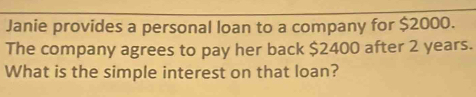 Janie provides a personal loan to a company for $2000. 
The company agrees to pay her back $2400 after 2 years. 
What is the simple interest on that loan?