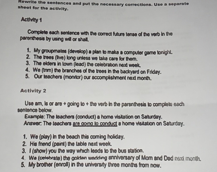 Rewrite the sentences and put the necessary corrections. Use a separate 
sheet for the activity. 
Activity 1 
Complete each sentence with the correct future tense of the verb in the 
parenthesis by using will or shall, 
1. My groupmates (develop) a plan to make a computer game tonight. 
2. The trees (live) long unless we take care for them. 
3. The elders in town (lead) the celebration next week. 
4. We (trim) the branches of the trees in the backyard on Friday. 
5. Our teachers (monitor) our accomplishment next month. 
Activity 2 
Use am, is or are + going to + the verb in the parenthesis to complete each 
sentence below. 
Example: The teachers (conduct) a home visitation on Saturday. 
Answer: The teachers are going to conduct a home visitation on Saturday. 
1. We (play) in the beach this coming holiday. 
2. His friend (paint) the table next week. 
3. I (show) you the way which leads to the bus station. 
4. We (colebrate) the golden wadding anniversary of Mom and Dad naxd month. 
5. My brother (enroll) in the university three months from now.