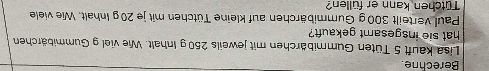 Berechne. 
Lisa kauft 5 Tüten Gummibärchen mit jeweils 250 g Inhalt. Wie viel g Gummibärchen 
hat sie insgesamt gekauft? 
Paul verteilt 300g Gummibärchen auf kleine Tütchen mit je 20g Inhalt. Wie viele 
Tütchen kann er füllen?