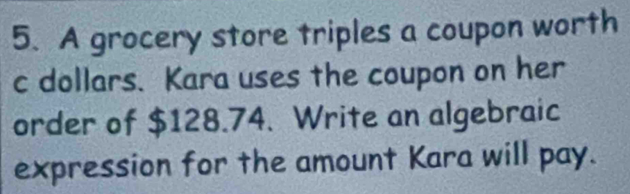 A grocery store triples a coupon worth 
c dollars. Kara uses the coupon on her 
order of $128.74. Write an algebraic 
expression for the amount Kara will pay.