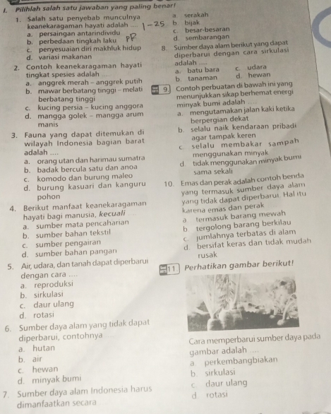 Pilihlah salah satu jawaban yang paling benar!
1. Salah satu penyebab munculnya a serakah
keanekaragaman hayati adalah
a.  persain gan antarindvid b bijak
b. perbedaan tingkah laku c. besar-besaran
d. sembarangan
c. penyesuaian diri makhluk hidup
d. variasi makanan 8. Sumber daya alam berikut yang dapat
2. Contoh keanekaragaman hayati adalah diperbarui dengan cara sirkulas
tingkat spesies adalah a batu bara c. udara
a. anggrek merah - anggrek putih b. tanaman d. hewan
b. mawar berbatang tinggi - melati 9. Contoh perbuatan di bawah ini yang
berbatang tinggi
c. kucing persia - kucing anggora menunjukkan sikap berhemat energi
minyak bumi adalah
d. mangga golek - mangga arum a. mengutamakan jalan kaki ketika
manis
berpergian dekat
3. Fauna yang dapat ditemukan di b. selalu naik kendaraan pribadi
wilayah Indonesia bagian barat agar tampak keren
c selalu membakar sampah 
adalah …
a. orang utan dan harimau sumatra menggunakan minyak
b. badak bercula satu dan anoa d tidak menggunakan minyak bum
c. komodo dan burung maleo sama sekal
d. burung kasuari dan kanguru 10. Emas dan perak adalah contoh benda
4. Berikut manfaat keanekaragaman yang termasuk sumber daya alam
pohon
hayati bagi manusia, kecuali yang tidak dapat diperbarur. Hal itu
a termasuk barang mewah
a. sumber mata pencaharian karena emas dan perak
b. sumber bahan tekstil b tergolong barang berkilau
c. sumber pengairan c jumlahnya terbatas di alam
d. sumber bahan pangan d bersifat keras dan tidak mudah
5. Air, udara, dan tanah dapat diperbarui rusak
dengan cara .... 11 Perhatikan gambar berikut!
a. reproduksi
b. sirkulasi
c. daur ulang
d. rotasi
6. Sumber daya alam yang tidak dapat
diperbarui, contohnya
a. hutan Cara memperbarui sumber daya pada
b. air gambar adalah ....
c. hewan a perkembangbiakan
d. minyak bumi b. sirkulasi
7. Sumber daya alam Indonesia harus c daur ulang
dimanfaatkan secara d rotasi