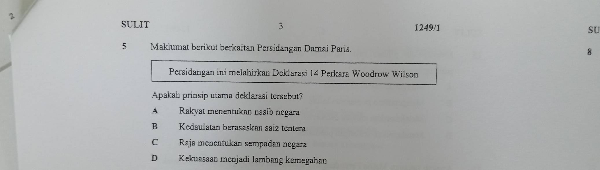 SULIT 3 1249/1 SU
5 Maklumat berikut berkaitan Persidangan Damai Paris.
8
Persidangan ini melahirkan Deklarasi 14 Perkara Woodrow Wilson
Apakah prinsip utama deklarasi tersebut?
A£ Rakyat menentukan nasib negara
B Kedaulatan berasaskan saiz tentera
C Raja menentukan sempadan negara
D Kekuasaan menjadi lambang kemegahan