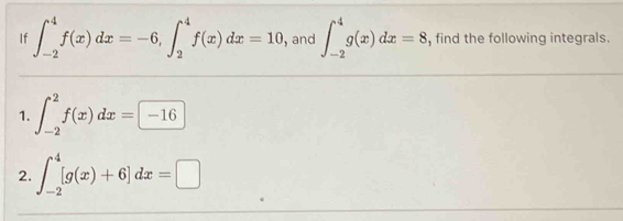 If ∈t _(-2)^4f(x)dx=-6, ∈t _2^4f(x)dx=10 , and ∈t _(-2)^4g(x)dx=8 , find the following integrals. 
1. ∈t _(-2)^2f(x)dx=-16
2. ∈t _(-2)^4[g(x)+6]dx=□