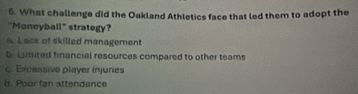 What challenge did the Oakland Athletics face that led them to adopt the
"Moneyball" strategy?
a. Lack of skilled management
b. Limited financial resources compared to other teams
c. Excessive player injuries
d. Poor fan attendance