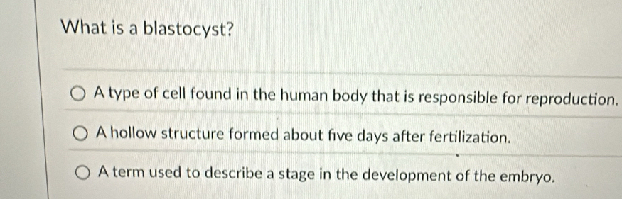 What is a blastocyst?
A type of cell found in the human body that is responsible for reproduction.
A hollow structure formed about five days after fertilization.
A term used to describe a stage in the development of the embryo.