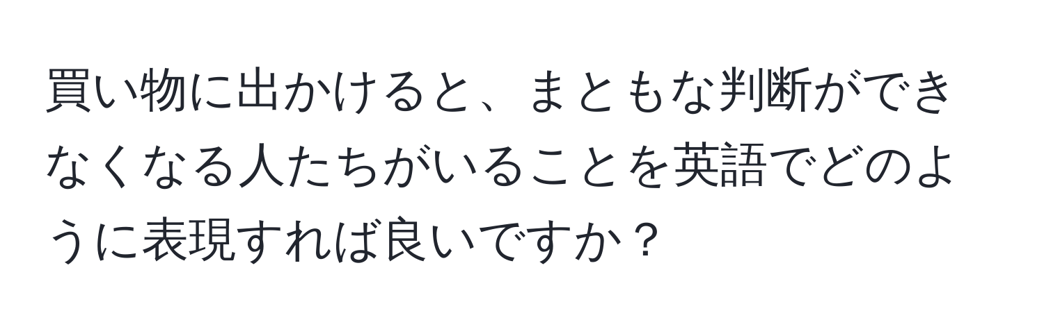 買い物に出かけると、まともな判断ができなくなる人たちがいることを英語でどのように表現すれば良いですか？