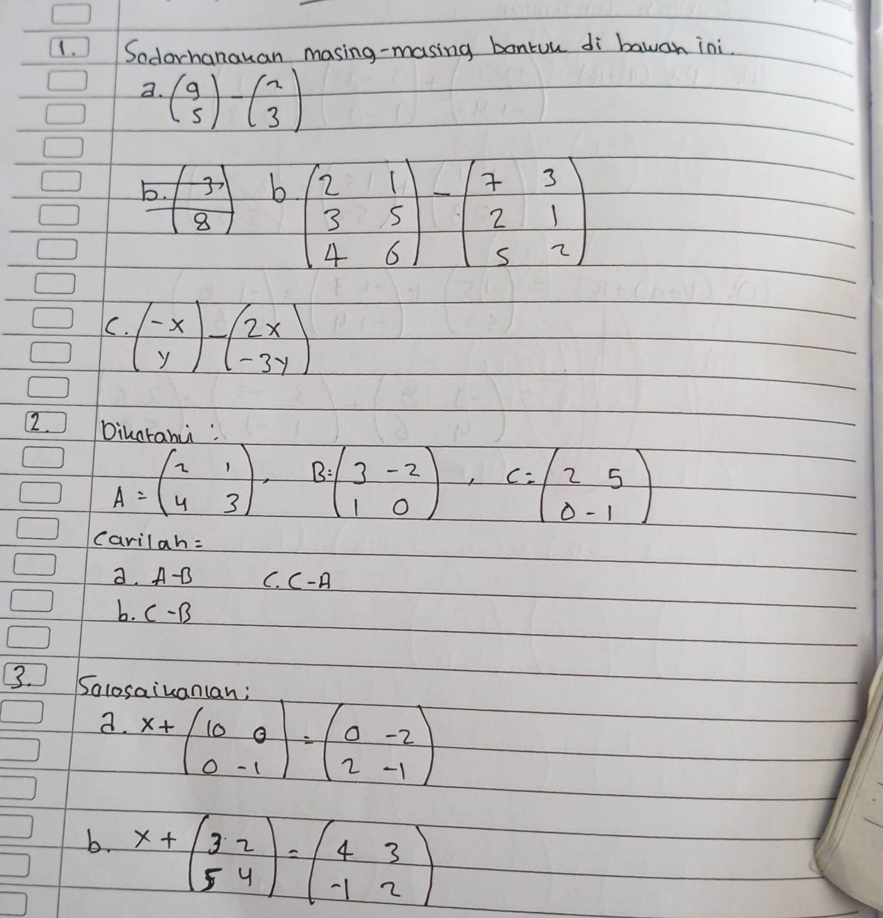 Sodorhanauan masing-masing bontuu di bawan ini. 
a. beginpmatrix 9 5endpmatrix -beginpmatrix 2 3endpmatrix
b. beginpmatrix -3 8endpmatrix
b beginpmatrix 2&1 3&5 4&6endpmatrix -beginpmatrix 7&3 2&1 5&2endpmatrix
C. beginpmatrix -x yendpmatrix -beginpmatrix 2x -3yendpmatrix
2. Dikaranu
A=beginpmatrix 2&1 4&3endpmatrix. B=beginpmatrix 3&-2 1&0endpmatrix , C=beginpmatrix 2&5 0&-1endpmatrix
carilah= 
a. A-B C. C-A
b. C-B
3. Salosaiu 
a. x+beginpmatrix 10&0 0&-1endpmatrix =beginpmatrix 0&-2 2&-1endpmatrix
b. x+beginpmatrix 3&2 5&4endpmatrix =beginpmatrix 4&3 -1&2endpmatrix