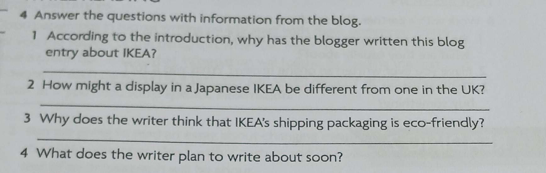 Answer the questions with information from the blog. 
1 According to the introduction, why has the blogger written this blog 
entry about IKEA? 
_ 
2 How might a display in a Japanese IKEA be different from one in the UK? 
_ 
3 Why does the writer think that IKEA's shipping packaging is eco-friendly? 
_ 
4 What does the writer plan to write about soon?