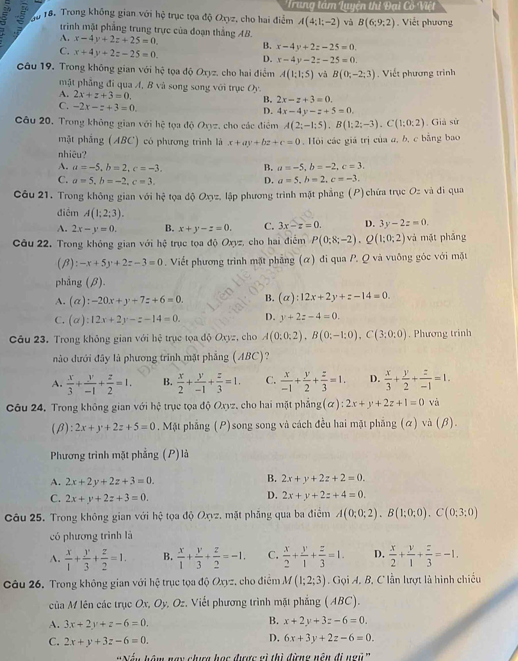 Trung tâm Luyện thì Đại Cô Việt
3       18. Trong không gian với hệ trục tọa độ Oxyz, cho hai điểm A(4;1;-2) và B(6;9;2) Viết phương
trình mặt phẳng trung trực của doạn thẳng AB.
A. x-4y+2z+25=0. B. x-4y+2z-25=0.
C. x+4y+2z-25=0.
D. x-4y-2z-25=0.
Câu 19. Trong không gian với hệ tọa độ Oxyz, cho hai điểm A(1;1;5) và B(0;-2;3). Viết phương trình
mặt phẳng đi qua A, B và song song với trục Oy.
A. 2x+z+3=0.
B. 2x-z+3=0.
C. -2x-z+3=0.
D. 4x-4y-z+5=0.
Câu 20. Trong không gian với hệ tọa độ Oxyz, cho các điểm A(2;-1;5).B(1;2;-3).C(1;0;2). Giả sử
mặt phẳng (ABC) có phương trình là x+ay+bz+c=0 Hỏi các giá trị của a, b, c bằng bao
nhiêu?
A. a=-5,b=2,c=-3. B. a=-5,b=-2,c=3.
C. a=5,b=-2,c=3. D. a=5.b=2.c=-3.
Câu 21. Trong không gian với hệ tọa độ Oxyz, lập phương trình mặt phẳng (P) chứa trục Oz và di qua
điểm A(1;2;3).
A. 2x-y=0. B. x+y-z=0. C. 3x-z=0. D. 3y-2z=0.
Câu 22. Trong không gian với hệ trục tọa độ Oxyz, cho hai điểm P(0;8;-2),Q(1;0;2) và mặt phẫng
(B) :-x+5y+2z-3=0. Viết phương trình mặt phẳng (α) di qua P. Q và vuông góc với mặt
phẳng (β).
A. (alpha ):-20x+y+7z+6=0.
B. (alpha ):12x+2y+z-14=0.
C. (alpha ):12x+2y-z-14=0.
D. y+2z-4=0.
Câu 23. Trong không gian với hệ trục tọa độ Oxyz, cho A(0:0:2),B(0;-1:0),C(3;0:0). Phương trình
nào đưới đây là phương trình mặt phẳng (ABC)?
A.  x/3 + y/-1 + z/2 =1. B.  x/2 + y/-1 + z/3 =1. C.  x/-1 + y/2 + z/3 =1. D.  x/3 + y/2 + z/-1 =1.
Câu 24. Trong không gian với hệ trục tọa độ Oxyz, cho hai mặt phẳng(α): 2x+y+2z+1=0 và
(β): 2x+y+2z+5=0. Mặt phẳng (P)song song và cách đều hai mặt phẳng (α) và (β).
Phương trình mặt phẳng (P)là
A. 2x+2y+2z+3=0.
B. 2x+y+2z+2=0.
C. 2x+y+2z+3=0.
D. 2x+y+2z+4=0.
Câu 25. Trong không gian với hệ tọa độ Oxyz, mặt phẳng qua ba điểm A(0;0;2).B(1;0;0).C(0;3;0)
có phương trình là
A.  x/1 + y/3 + z/2 =1. B.  x/1 + y/3 + z/2 =-1. C.  x/2 + y/1 + z/3 =1. D.  x/2 + y/1 + z/3 =-1.
Câu 26. Trong không gian với hệ trục tọa độ Oxyz, cho điểm M(1;2;3) Gọi A. B, C lần lượt là hình chiếu
của M lên các trục Ox, Oy, Oz. Viết phương trình mặt phẳng (ABC).
A. 3x+2y+z-6=0.
B. x+2y+3z-6=0.
C. 2x+y+3z-6=0.
D. 6x+3y+2z-6=0.
*Nếu hôm nay chưa học được gì thì đừng nện đi ngũ'