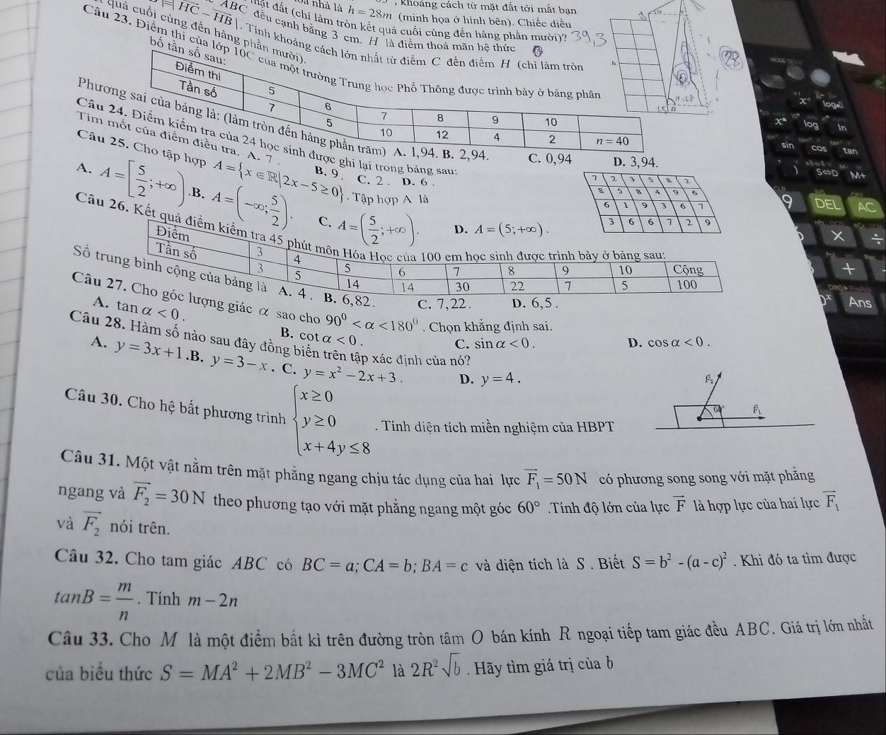 Rhoảng cách từ mặt đất tới mắt bạn
Sà nhà là h=28m *(minh họa ở hình bên). Chiếc điều
ABC đ t đ  t chi làm tròn kết quả cuối cùng đến hàng phần mười)?
=|vector HC-vector HB| C đều cạnh bằng 3 cm. H  là điểm tho
Quả cuối cùng đến hàng phầ
1. Tính khoảng
bố t
Câu 23. Điểm thỉ của
x°
Phư4 C. 0,94
Tim . 7 .
Câuược ghi lại trong bảng sau
D. 3,94.
Câup hợp A= x∈ R|2x-5≥ 0 B. 9 . C. 2 . D. 6 .
A. A=[ 5/2 ;+∈fty ) B. A=(-∈fty ; 5/2 ). A=( 5/2 ;+∈fty ).
Tập hợp A làDEL AC
C.
Câu 26. Kết quả điểm kiể
D. A=(5;+∈fty ).
ĐX
  
+
Số . C. 7,22 . D. 6,5 .
Ans
Câg giác α sao cho 90° <180°. Chọn khẳng định sai. D. cos alpha <0.
A tan alpha <0. B. cot alpha <0.
Câu 28. Hàm số nào sau đây đồng biến p xác định của nó?
C. sin alpha <0.
A. y=3x+1.B.y=3-x. C. y=x^2-2x+3. D. y=4.
Câu 30. Cho hệ bất phương trình beginarrayl x≥ 0 y≥ 0 x+4y≤ 8endarray. Tính diện tích miền nghiệm của HBPT
Câu 31. Một vật nằm trên mặt phẳng ngang chịu tác dụng của hai lực vector F_1=50N có phương song song với mặt phăng
ngang và vector F_2=30N theo phương tạo với mặt phẳng ngang một góc 60° Tính độ lớn của lực vector F là hợp lực của hai lực overline F_1
và vector F_2 nói trên.
Câu 32. Cho tam giác ABC có BC=a;CA=b;BA=c và diện tích là S . Biết S=b^2-(a-c)^2. Khi đó ta tìm được
tan B= m/n . Tính m-2n
Câu 33. Cho M là một điểm bắt kì trên đường tròn tâm O bán kính R ngoại tiếp tam giác đều ABC. Giá trị lớn nhất
của biểu thức S=MA^2+2MB^2-3MC^2 là 2R^2sqrt(b) Hãy tìm giá trị củab