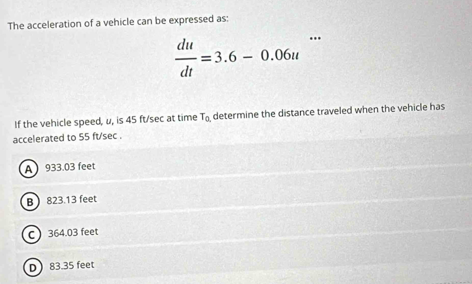 The acceleration of a vehicle can be expressed as:
 du/dt =3.6-0.06u
If the vehicle speed, u, is 45 ft/sec at time T_0 determine the distance traveled when the vehicle has 
accelerated to 55 ft/sec.
A 933.03 feet
B 823.13 feet
C 364.03 feet
D 83.35 feet