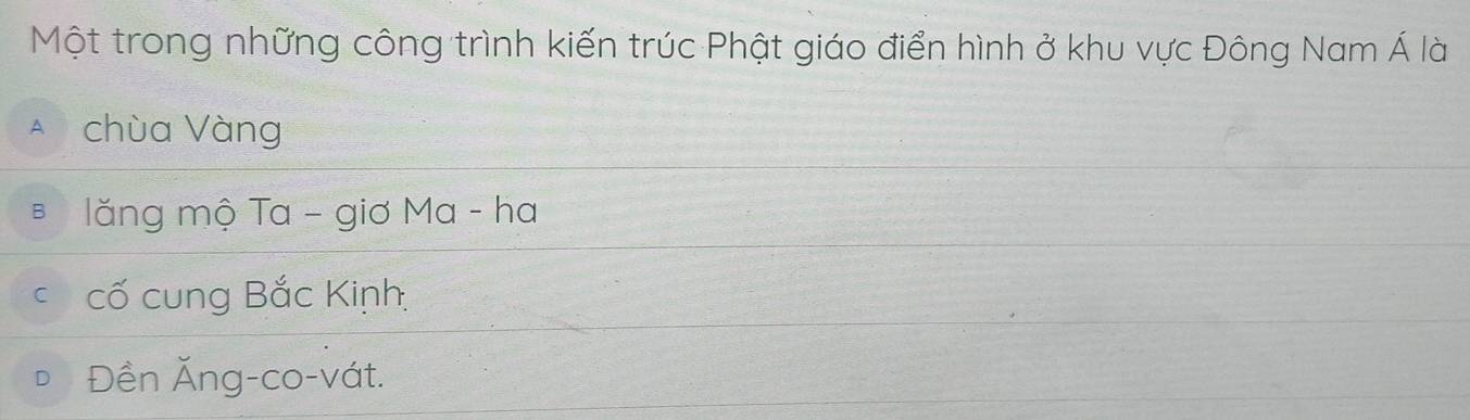 Một trong những công trình kiến trúc Phật giáo điển hình ở khu vực Đông Nam Á là
A chùa Vàng
* lăng mộ Ta - giơ Ma - ha
c cố cung Bắc Kinh
Đền Ăng-co-vát.