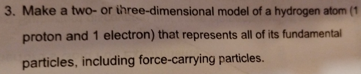 Make a two- or three-dimensional model of a hydrogen atom (1
proton and 1 electron) that represents all of its fundamental 
particles, including force-carrying particles.