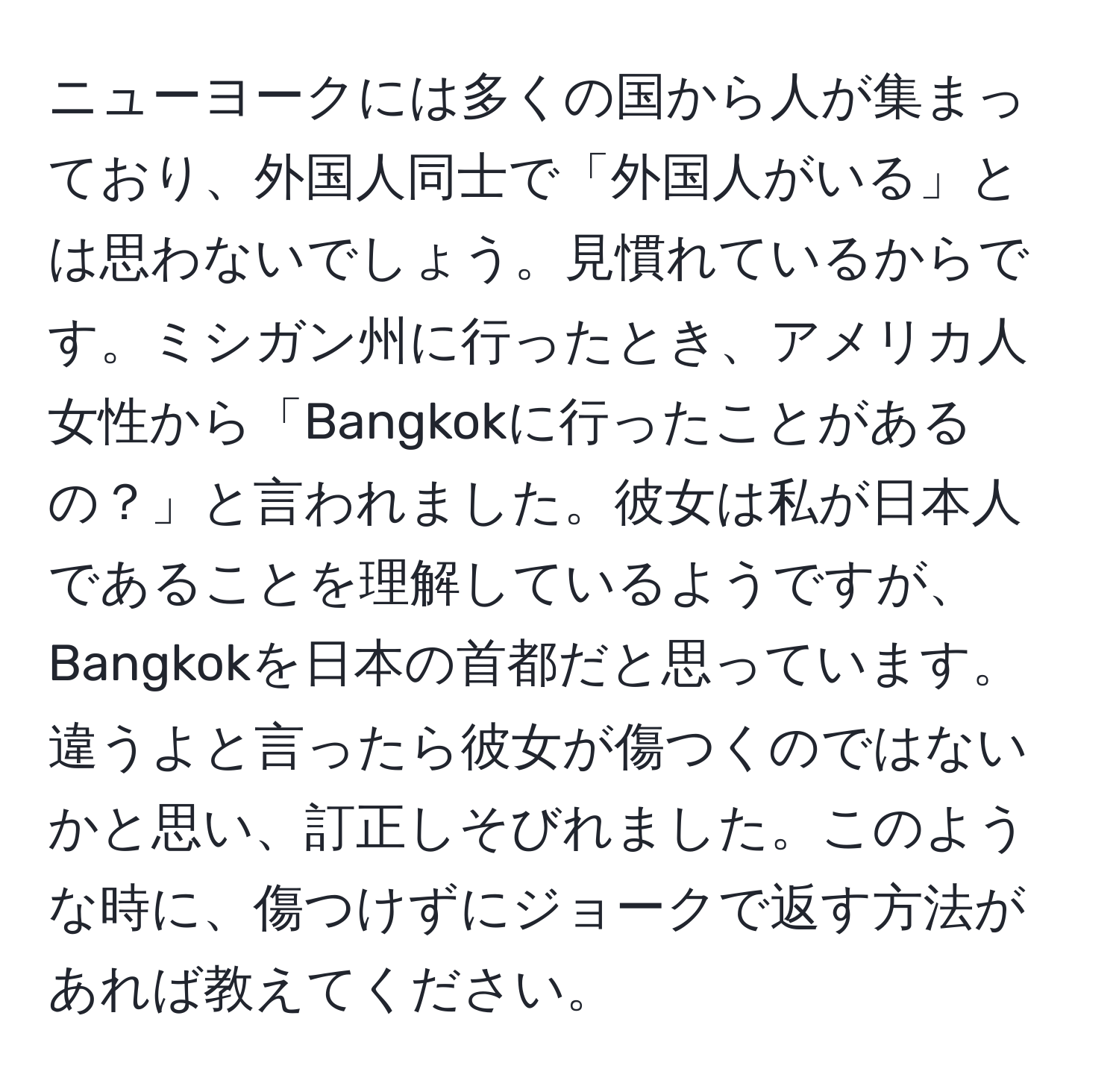 ニューヨークには多くの国から人が集まっており、外国人同士で「外国人がいる」とは思わないでしょう。見慣れているからです。ミシガン州に行ったとき、アメリカ人女性から「Bangkokに行ったことがあるの？」と言われました。彼女は私が日本人であることを理解しているようですが、Bangkokを日本の首都だと思っています。違うよと言ったら彼女が傷つくのではないかと思い、訂正しそびれました。このような時に、傷つけずにジョークで返す方法があれば教えてください。