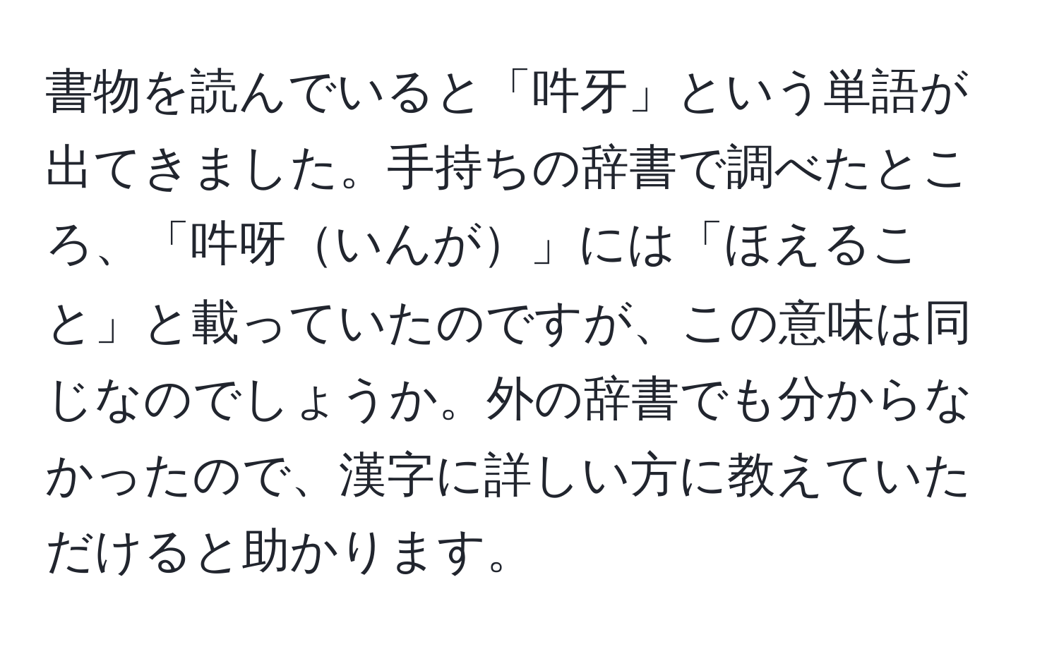 書物を読んでいると「吽牙」という単語が出てきました。手持ちの辞書で調べたところ、「吽呀いんが」には「ほえること」と載っていたのですが、この意味は同じなのでしょうか。外の辞書でも分からなかったので、漢字に詳しい方に教えていただけると助かります。