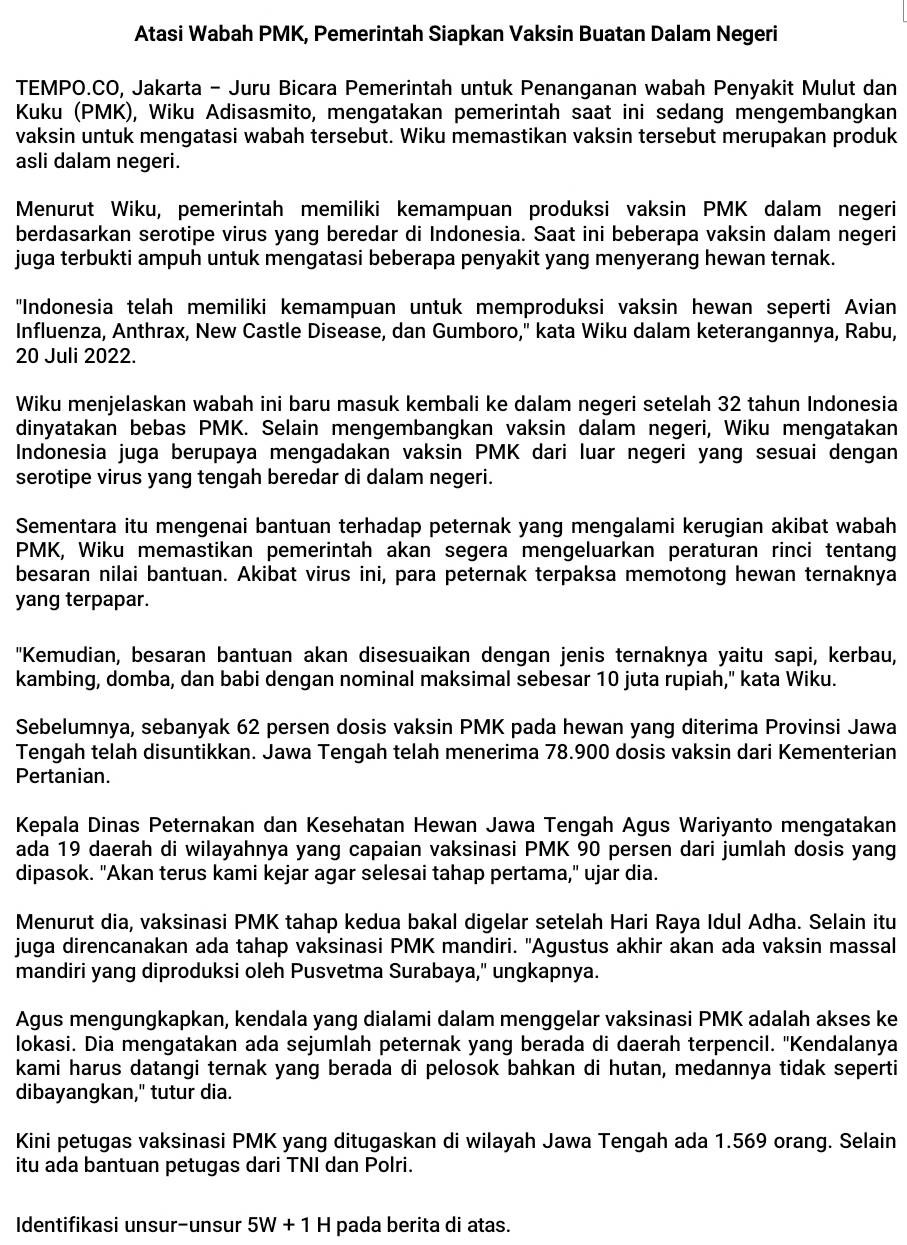 Atasi Wabah PMK, Pemerintah Siapkan Vaksin Buatan Dalam Negeri
TEMPO.CO, Jakarta - Juru Bicara Pemerintah untuk Penanganan wabah Penyakit Mulut dan
Kuku (PMK), Wiku Adisasmito, mengatakan pemerintah saat ini sedang mengembangkan
vaksin untuk mengatasi wabah tersebut. Wiku memastikan vaksin tersebut merupakan produk
asli dalam negeri.
Menurut Wiku, pemerintah memiliki kemampuan produksi vaksin PMK dalam negeri
berdasarkan serotipe virus yang beredar di Indonesia. Saat ini beberapa vaksin dalam negeri
juga terbukti ampuh untuk mengatasi beberapa penyakit yang menyerang hewan ternak.
"Indonesia telah memiliki kemampuan untuk memproduksi vaksin hewan seperti Avian
Influenza, Anthrax, New Castle Disease, dan Gumboro," kata Wiku dalam keterangannya, Rabu,
20 Juli 2022.
Wiku menjelaskan wabah ini baru masuk kembali ke dalam negeri setelah 32 tahun Indonesia
dinyatakan bebas PMK. Selain mengembangkan vaksin dalam negeri, Wiku mengatakan
Indonesia juga berupaya mengadakan vaksin PMK dari luar negeri yang sesuai dengan
serotipe virus yang tengah beredar di dalam negeri.
Sementara itu mengenai bantuan terhadap peternak yang mengalami kerugian akibat wabah
PMK, Wiku memastikan pemerintah akan segera mengeluarkan peraturan rinci tentang
besaran nilai bantuan. Akibat virus ini, para peternak terpaksa memotong hewan ternaknya
yang terpapar.
"Kemudian, besaran bantuan akan disesuaikan dengan jenis ternaknya yaitu sapi, kerbau,
kambing, domba, dan babi dengan nominal maksimal sebesar 10 juta rupiah," kata Wiku.
Sebelumnya, sebanyak 62 persen dosis vaksin PMK pada hewan yang diterima Provinsi Jawa
Tengah telah disuntikkan. Jawa Tengah telah menerima 78.900 dosis vaksin dari Kementerian
Pertanian.
Kepala Dinas Peternakan dan Kesehatan Hewan Jawa Tengah Agus Wariyanto mengatakan
ada 19 daerah di wilayahnya yang capaian vaksinasi PMK 90 persen dari jumlah dosis yang
dipasok. "Akan terus kami kejar agar selesai tahap pertama," ujar dia.
Menurut dia, vaksinasi PMK tahap kedua bakal digelar setelah Hari Raya Idul Adha. Selain itu
juga direncanakan ada tahap vaksinasi PMK mandiri. 'Agustus akhir akan ada vaksin massal
mandiri yang diproduksi oleh Pusvetma Surabaya," ungkapnya.
Agus mengungkapkan, kendala yang dialami dalam menggelar vaksinasi PMK adalah akses ke
lokasi. Dia mengatakan ada sejumlah peternak yang berada di daerah terpencil. ''Kendalanya
kami harus datangi ternak yang berada di pelosok bahkan di hutan, medannya tidak seperti
dibayangkan," tutur dia.
Kini petugas vaksinasi PMK yang ditugaskan di wilayah Jawa Tengah ada 1.569 orang. Selain
itu ada bantuan petugas dari TNI dan Polri.
Identifikasi unsur-unsur 5W+1H pada berita di atas.