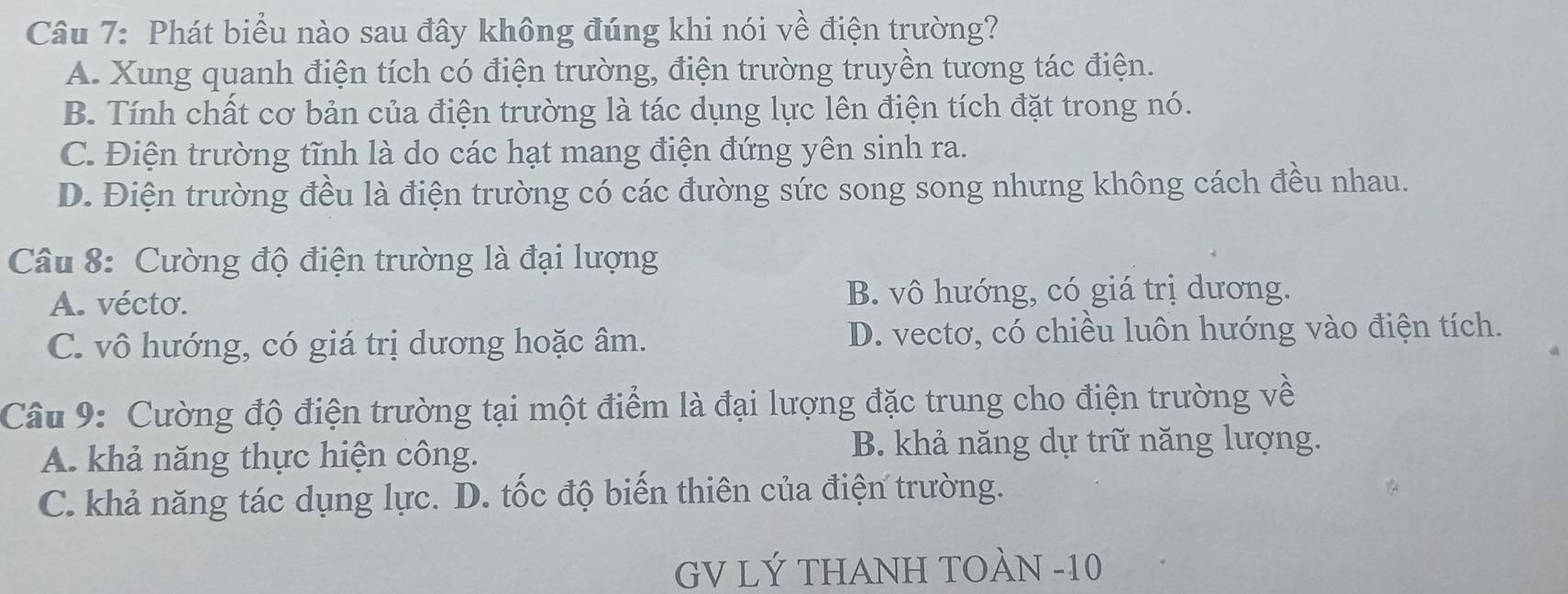 Phát biểu nào sau đây không đúng khi nói về điện trường?
A. Xung quanh điện tích có điện trường, điện trường truyền tương tác điện.
B. Tính chất cơ bản của điện trường là tác dụng lực lên điện tích đặt trong nó.
C. Điện trường tĩnh là do các hạt mang điện đứng yên sinh ra.
D. Điện trường đều là điện trường có các đường sức song song nhưng không cách đều nhau.
Câu 8: Cường độ điện trường là đại lượng
A. vécto. B. vô hướng, có giá trị dương.
C. vô hướng, có giá trị dương hoặc âm. D. vectơ, có chiều luôn hướng vào điện tích.
Câu 9: Cường độ điện trường tại một điểm là đại lượng đặc trung cho điện trường về
A. khả năng thực hiện công. B. khả năng dự trữ năng lượng.
C. khả năng tác dụng lực. D. tốc độ biến thiên của điện trường.
GV LÝ THANH TOÀN -10