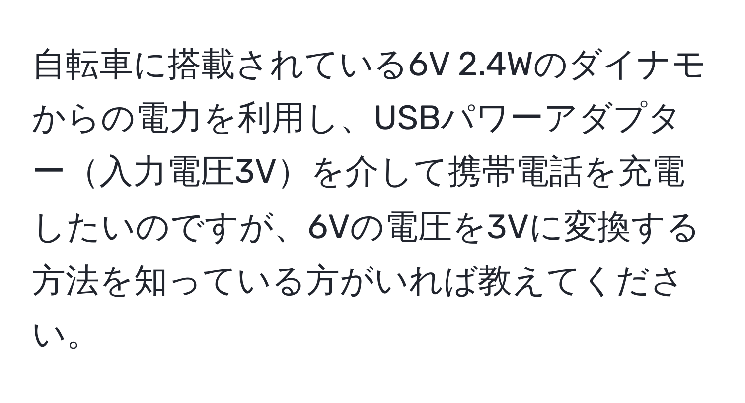 自転車に搭載されている6V 2.4Wのダイナモからの電力を利用し、USBパワーアダプター入力電圧3Vを介して携帯電話を充電したいのですが、6Vの電圧を3Vに変換する方法を知っている方がいれば教えてください。